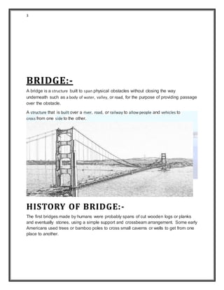 3
BRIDGE:-
A bridge is a structure built to span physical obstacles without closing the way
underneath such as a body of water, valley, or road, for the purpose of providing passage
over the obstacle.
A structure that is built over a river, road, or railway to allow people and vehicles to
cross from one side to the other.
HISTORY OF BRIDGE:-
The first bridges made by humans were probably spans of cut wooden logs or planks
and eventually stones, using a simple support and crossbeam arrangement. Some early
Americans used trees or bamboo poles to cross small caverns or wells to get from one
place to another.
 