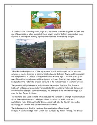 4
A common form of lashing sticks, logs, and deciduous branches together involved the
use of long reeds or other harvested fibers woven together to form a connective rope
capable of binding and holding together the materials used in early bridges.
The Arkadiko Bridge is one of four Mycenaean corbel arch bridges part of a former
network of roads, designed to accommodate chariots, between Tiryns and Epidauros in
the Peloponnese, in Greece. Dating to the Greek Bronze Age (13th century BC), it is
one of the oldest arch bridges still in existence and use. Several intact arched stone
bridges from the Hellenistic era can be found in the Peloponnese in southern Greece
The greatest bridge builders of antiquity were the ancient Romans. The Romans
built arch bridges and aqueducts that could stand in conditions that would damage or
destroy earlier designs. Some stand today. An example is the Alcántara Bridge, built
over the river Tagus, in Spain.
The Romans also used cement, which reduced the variation of strength found in natural
stone. One type of cement, called pozzolana, consisted of water, lime, sand,
andvolcanic rock. Brick and mortar bridges were built after the Roman era, as the
technology for cement was lost then later rediscovered.
The Arthashastra of Kautilya mentions the construction of dams and
bridges. A Mauryanbridge near Girnar was surveyed by James Princep. The bridge
 