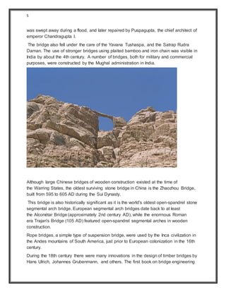 5
was swept away during a flood, and later repaired by Puspagupta, the chief architect of
emperor Chandragupta I.
The bridge also fell under the care of the Yavana Tushaspa, and the Satrap Rudra
Daman. The use of stronger bridges using plaited bamboo and iron chain was visible in
India by about the 4th century. A number of bridges, both for military and commercial
purposes, were constructed by the Mughal administration in India.
Although large Chinese bridges of wooden construction existed at the time of
the Warring States, the oldest surviving stone bridge in China is the Zhaozhou Bridge,
built from 595 to 605 AD during the Sui Dynasty.
This bridge is also historically significant as it is the world's oldest open-spandrel stone
segmental arch bridge. European segmental arch bridges date back to at least
the Alconétar Bridge (approximately 2nd century AD), while the enormous Roman
era Trajan's Bridge (105 AD) featured open-spandrel segmental arches in wooden
construction.
Rope bridges, a simple type of suspension bridge, were used by the Inca civilization in
the Andes mountains of South America, just prior to European colonization in the 16th
century.
During the 18th century there were many innovations in the design of timber bridges by
Hans Ulrich, Johannes Grubenmann, and others. The first book on bridge engineering
 