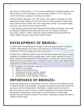 6
was written by Hubert Gautier in 1716. A major breakthrough in bridge technology came
with the erection of the Iron Bridge in Coal brook dale, England in 1779. It used cast
iron for the first time as arches to cross the river Severn.
With the Industrial Revolution in the 19th century, truss systems of wrought iron were
developed for larger bridges, but iron did not have the tensile strength to support large
loads. With the advent of steel, which has a high tensile strength, much larger bridges
were built, many using the ideas of Gustave Eiffel.
In 1927 welding pioneer Stefan Bryła designed the first welded road bridge in the world,
the Maurzyce Bridge which was later built across the river Słudwia at Maurzyce
near Łowicz, Poland in 1929. In 1995, the American Welding Society presented the
Historic Welded Structure Award for the bridge to Poland.
DEVELOPMENT OF BRIDGE:-
As stated earlier, the development of bridges in the early stage took place in different
countries independently more or less at the same time, of course the pace of
development could not be kept at par due to many factors.
Developments in different countries could not travel fast to benefit each other by mutual
exchange of knowledge and the progress made in each country remained of a local
nature. Along with the development of other branches of science, the science of bridge
engineering also has progress much in nineteenth century. Factors which affected the
development of bridges are as follows:
1. Availability of construction materials
2. Advent of new material
3. Influence of pre-existing forms
4. Advancement in theory scientific research
5. Improvement of constructional methods
6. Advancement in other branches of science
IMPORTANCE OF BRIDGES:-
Society has always relied on transportation to survive. When man first walked the earth
he relied on himself for transportation. Eventually man learned to tame wild animals and
use them as a form of transportation. And finally he created machines to take him
places he could not reach on his own or with the assistance of any animal. Along with
the evolution of transportation came maps to mark the locations of routes taken
between cities and important locations. One invention developed to expand the reach of
travelers was the bridge.
 
