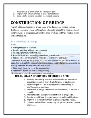 7
1. Improvement of environment for emergency care
2. Improvement of convenience of public transportation
3. Ease a traffic jam and reduction of a railroad crossing
CONSTRUCTION OF BRIDGE
Firstoff all to construction of bridge some of the factors are needed such as
,bridge,present, and future traffic volume ,characteristics of the stream,subsoil
condition ,costof the project, alternative sites available and their relative merits
and aesthetics etc.
Site selection of bridge
At river
a. A straightreach of the river.
b. Steady river flow without cross currents:
c. A narrow channelwith firm banks
d. Suitable high banks abovehigh flood level on each side.
e. Rock or other hard in erodible strata close to the river bed level.
f. Economical approaches danger of floods, the approaches should be free from
obstacles such as hills, frequentdrainage crossings, scared places, graveyards or
built up areas or troublesomeland acquisition
g. Absenceof sharp curves in the approaches;
h. Absenceof expensive river training works;
i. Avoidance of excessive underwater construction.
IDEAL CHARACTERISTICS OF BRIDGE SITE
1. Suitable, un-yielding, non-erodable material for foundation
should be present at shortdepth for piers or abutments.
2. The bearing strata should be free fromthe tendency to
slip/slide/sink under load.
3. The stream at bridge site should be well defined, as narrow as
possible.
4. There should be straightreach of stream at bridge site.
5. The site should have firm, permanent, straight and high banks.
6. The flow of water at in streamat bridge should be steady.
7. Itshould be feasible to have straightapproach road and square
alignment.
 