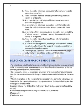 8
8. There should be minimum obstruction of water way so as to
have minimum afflux.
9. There should be no need for costly river training works in
vicinity of bridgesite.
10.At bridge site it should be possibleto providesecure and
economical approaches.
11.In order to have minimum foundation cost the bridgesite
should be such that no excessivework is carried out inside
water.
12.In order to achieve economy, there should be easy availability
of labour, transportfacilities, construction material in the
vicinity of bridgesite.
13.There should be no confluenceof large tributaries in the
vicinity of bridgesite.
14.In caseof curved alignment, the bridge should not be on the
curvebut preferably on the tangent, sinceotherwise there is
more probability of accidents.
15.The bridge site should be such that adequate vertical height
and water way is available underneath the bridge.
SELECTION CRITERIA FOR BRIDGE SITE
•For selecting a suitable site for a major bridge, the investigating engineer should
make a reconnaissancesurvey to get impression of the landscapeand to decide
on the type of the structureto the site.
•Care should be taken to investigate a number of probable alternative sites and
then decide on the site which is likely to servethe needs of the bridge at the least
cost.
•A brief description of the reasons for the selection of a particular site should be
furnished in the investigation report along with salient details of alternative sites
investigated and rejected
Selection Criteria For Bridge Site Preliminary Study(techno-economic Feasibility
Survey)
•Different studies performs during PRELIMINARYSURVEYare:
§Topography
§Catchment area
 