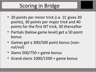 Scoring Counting high-card points (HCPs) Ace = 4 points King = 3 points Queen = 2 points Jack = 1 point Some people count distribution points but for our purposes, we won’t yet Scoring in Bridge 20 points per minor trick (i.e. 1C gives 20 points), 30 points per major trick and 40 points for the first NT trick, 30 thereafter Partials (below game level) get a 50 point bonus Games get a 300/500 point bonus (non-vul/vul) Slams 500/750 + game bonus Grand slams 1000/1500 + game bonus 