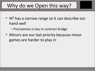 Why do we open this way? Why do we Open this way? NT has a narrow range so it can describe our hand well Preciseness is key in contract bridge Minors are our last priority because minor games are harder to play in 