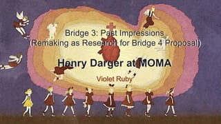 Bridge 3: Past Impressions
(Remaking as Research for Bridge 4 Proposal)
Henry Darger at MOMA
Violet Ruby
 