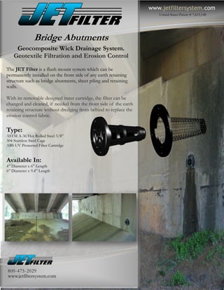 www.jetfiltersystem.com
                                                                     United States Patent # 7,615,148




               Bridge Abutments
     Geocomposite Wick Drainage System.
    Geotextile Filtration and Erosion Control
The JET Filter is a flush mount system which can be
permanently installed on the front side of any earth retaining
structure such as bridge abutments, sheet piling and retaining
walls.

With its removable designed inner cartridge, the filter can be
changed and cleaned, if needed from the front side of the earth
retaining structure without dredging from behind to replace the
erosion control fabric.

Type:
ASTM A-36 Hot Rolled Steel 3/8”
304 Stainless Steel Cage
ABS UV Protected Filter Cartridge


Available In:
4” Diameter x 6” Length
6” Diameter x 9.4” Length




800-475-2029
www.jetfiltersystem.com
 