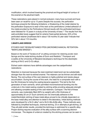 | ‫صفحة‬
10
modification, which involved lowering the proximal and lingual height of contour of
the enamel on the abutment teeth.
These restorations were placed in normal occlusion; many have survived and have
been seen on recall for up to 13 years Despite this success, the perforation
technique presents the following limitations: e Weakening of the metal retainer by
the perforation Exposure to wear of the resin at the perforations Limited adhesion of
the metal provided by the Perforations Clinical results with the perforated technique
were followed for 15 years in a study at the University of lowa.'-' The results from this
well-controlled study suggest that for anterior fixed partial dentures, 63% of the
perforated retainer prostheses fail in about 130 months.'6 Later data'-'indicate that
50% fail in about 110 mounths
3.MARYLAND BRIDGE
ETCHED CAST RESIN-RETAINED FPDS (MICROMECHANICAL RETENTION-
"MARYLAND BRIDGE")
Based on the work of Tanaka et al" on pitting corrosion for retaining acrylic resin
facings and the metal etching studies of Dunn and Reisbick," Thompson and
Livaditis at the University of Maryland developed a technique for the electrolytic
etching of Ni-Cr and Cr-Co alloys.
Etched castm retainers have definite advantages over the castperforated
restorations:
Retention is improved because the resin-toetched metal bond can be substantially
stronger than the resin-to-etched enamel. The retainers can be thinner and still resist
flexing. The oral surface of the cast retainers is highly polished and resists plaque
accumulation. During the course of this work, the need for a composite resin with a
low film thickness for luting the casting became apparent. This led to the first
generation of resin cements, which permitted micromechanical bonding into the
undercuts in the metal casting created by etching while providing adequate strength
and allowing complete seating of the cast retainers. Comspan,* the first of these
cements, was moderately filled (60% by weight) with a film thickness of
approximately 20 um.21 Such cements are not chemically adhesive to the
metal.Electrolytic etching of base metal alloys proved to be critically dependent on
the base metal alloy and attention to detail in the laboratory. Initial etching methods
were developed for a Ni-Cr alloy* and a Ni-Cr-Mo-Al-Be alloy. These methods were
followed by simplified techniques, chemical etching, 23 or attempts at gel etching. 24
They all yield similar results, provided the technique is optimized for a specific alloy.
Proper etching requires evaluation of the alloy surface with a scanning electron
microscope. The degree of undercut created by this etching process can be seen in
 