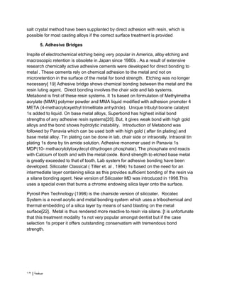 | ‫صفحة‬
12
salt crystal method have been supplanted by direct adhesion with resin, which is
possible for most casting alloys if the correct surface treatment is provided
5. Adhesive Bridges
Inspite of electrochemical etching being very popular in America, alloy etching and
macroscopic retention is obsolete in Japan since 1980s . As a result of extensive
research chemically active adhesive cements were developed for direct bonding to
metal . These cements rely on chemical adhesion to the metal and not on
microretention in the surface of the metal for bond strength. Etching was no longer
necessary[ 19] Adhesive bridge shows chemical bonding between the metal and the
resin luting agent. Direct bonding involves the chair side and lab systems.
Metabond is first of these resin systems. It 1s based on formulation of Methylmetha
acrylate (MMA) polymer powder and MMA liquid modified with adhesion promoter 4
META (4-methacryloxyethyl trimellitate anhydride). Unique tributyl borane catalyst
1s added to liquid. On base metal alloys, Superbond has highest initial bond
strengths of any adhesive resin systems[20]. But, it gives weak bond with high gold
alloys and the bond shows hydrolytic instability. Introduction of Metabond was
followed by Panavia which can be used both with high gold ( after tin plating) and
base metal alloy. Tin plating can be done in lab, chair side or intraorally. Intraoral tin
plating 1s done by tin amide solution. Adhesive monomer used in Panavia 1s
MDP(10- methacrylolyloxydecyl dihydrogen phosphate). The phosphate end reacts
with Calcium of tooth and with the metal oxide. Bond strength to etched base metal
is greatly exceeded to that of tooth. Lab system for adhesive bonding have been
developed. Silicoater Classical ( Tiller et. al , 1984) 1s based on the need for an
intermediate layer containing silica as this provides sufficient bonding of the resin via
a silane bonding agent. New version of Silicoater MD was introduced in 1998.This
uses a special oven that burns a chrome endowing silica layer onto the surface.
Pyrosil Pen Technology (1998) is the chairside version of silicoater. Rocatec
System is a novel acrylic and metal bonding system which uses a tribochemical and
thermal embedding of a silica layer by means of sand blasting on the metal
surface[22]. Metal is thus rendered more reactive to resin via silane. [t is unfortunate
that this treatment modality 1s not very popular amongst dentist but if the case
selection 1s proper it offers outstanding conservatism with tremendous bond
strength.
 