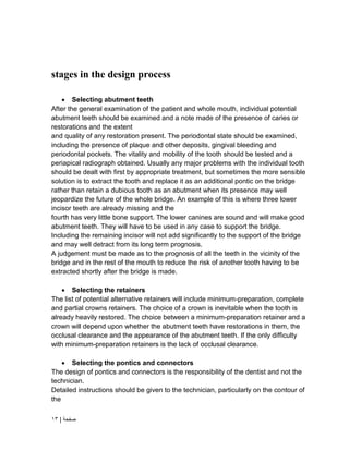 | ‫صفحة‬
13
stages in the design process
 Selecting abutment teeth
After the general examination of the patient and whole mouth, individual potential
abutment teeth should be examined and a note made of the presence of caries or
restorations and the extent
and quality of any restoration present. The periodontal state should be examined,
including the presence of plaque and other deposits, gingival bleeding and
periodontal pockets. The vitality and mobility of the tooth should be tested and a
periapical radiograph obtained. Usually any major problems with the individual tooth
should be dealt with first by appropriate treatment, but sometimes the more sensible
solution is to extract the tooth and replace it as an additional pontic on the bridge
rather than retain a dubious tooth as an abutment when its presence may well
jeopardize the future of the whole bridge. An example of this is where three lower
incisor teeth are already missing and the
fourth has very little bone support. The lower canines are sound and will make good
abutment teeth. They will have to be used in any case to support the bridge.
Including the remaining incisor will not add significantly to the support of the bridge
and may well detract from its long term prognosis.
A judgement must be made as to the prognosis of all the teeth in the vicinity of the
bridge and in the rest of the mouth to reduce the risk of another tooth having to be
extracted shortly after the bridge is made.
 Selecting the retainers
The list of potential alternative retainers will include minimum-preparation, complete
and partial crowns retainers. The choice of a crown is inevitable when the tooth is
already heavily restored. The choice between a minimum-preparation retainer and a
crown will depend upon whether the abutment teeth have restorations in them, the
occlusal clearance and the appearance of the abutment teeth. If the only difficulty
with minimum-preparation retainers is the lack of occlusal clearance.
 Selecting the pontics and connectors
The design of pontics and connectors is the responsibility of the dentist and not the
technician.
Detailed instructions should be given to the technician, particularly on the contour of
the
 
