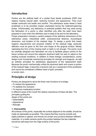 | ‫صفحة‬
16
Introdaction
Pontics are the artificial teeth of a partial fixed dental prosthesis (FDP) that
replace missing natural teeth, restoring function and appearance. They must
enable continued oral health and comfort. The edentulous areas where a fixed
prosthesis is to be provided maybe overlooked during the treatment-planning
phase. Unfortunately, any deficiency or potential problem that may arise during
the fabrication of a pontic is often identified only after the teeth have been
prepared or even when the definitive cast is ready to be sent to the laboratory.
Proper preparation includes a careful analysis of the definitive dimensions of the
edentulous areas: mesiodistal width, occlusocervical distance, buccolingual
dimension, and location of the residual ridge. To design a pontic that meets
hygienic requirements and prevents irritation of the residual ridge, particular
attention must be given to the form and shape of the gingival surface. Merely
replicating the form of the missing tooth or teeth is not enough. The pontic must
be carefully designed and fabricated not only to facilitate plaque control of the
tissue surface and around the adjacent abutment teeth but also to adjust to the
existing occlusal conditions. In addition to these biologic considerations, pontic
design must incorporate mechanical principles for strength and longevity, as well
as esthetic principles for satisfactory appearance of the replacement teeth
Because the pontic mechanically unifies the abutment teeth and covers a portion
of the residual ridge, it assumes a dynamic role as a component of the prosthesis
and cannot be considered a lifeless insert of gold, porcelain,
or acrylic resin.
Principles of design
Pontics are designed to serve the three main functions of a bridge:
• To restore the appearance
• To stabilize the occlusion
• To improve masticatory function.
In different areas of the mouth the relative importance of these will alter. The
principles guiding the
design of the pontic are:
• Cleansability
• Appearance
• Strength.
1. Cleansability
All surfaces of the pontic, especially the surface adjacent to the saddle, should be
made as cleansable as possible. This means that they must be smooth and
highly polished or glazed, and should not contain any junctions between different
materials. In a metal–ceramic pontic the junction between the two materials
should be well away from the ridge surface of the pontic.
 