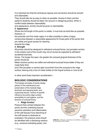 | ‫صفحة‬
17
It is important too that the embrasure spaces and connectors should be smooth
and cleansable.
They should also be as easy to clean as possible. Access to them and the
patient’s dexterity should be taken into account in designing pontics. When a
conflict exists between cleansability
and appearance, priority should be given to cleansability.
2. Appearance
Where the full length of the pontic is visible, it must look as tooth-like as possible.
However, in
the premolar and first molar region it is often possible to strike a happy
compromise between a reasonable appearance for those parts of the pontic that
are visible and good access for cleaning
towards the ridge.
3. Strength
All pontics should be designed to withstand occlusal forces, but porcelain pontics
in the anterior part of the mouth may not of course be expected to withstand
accidental traumatic
forces. The longer the span, the greater the occlusal gingival thickness of the
pontic should be.
Metal–ceramic pontics are stiffer and withstand occlusal forces better if they are
made fairly thick
and if the porcelain is carried right round them from the occlusal to the ridge
surface, leaving only a line of metal visible on the lingual surface or none at all
In other word three important consideration:-
BIOLOGIC CONSIDERATIONS
The biologic principles of pontic design
pertain to the maintenance and
preservation of the residual ridge,
abutment and opposing teeth, and
supporting tissues. Factors of specific
influence are pontic-ridge contact,
amenability to oral hygiene, and the
direction of occlusal forces.
 Ridge Contact
Pressure-free contact between the
pontic and the underlying tissues
prevents ulceration and inflammation
of the soft tissues.If any blanching of
the soft tissues is observed at
evaluation, the pressure area should
be identified with a disclosing medium
(e.g., pressure-indicating paste), and
 