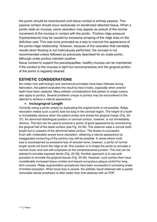 | ‫صفحة‬
18
the pontic should be recontoured until tissue contact is entirely passive. This
passive contact should occur exclusively on keratinized attached tissue. When a
pontic rests on mucosa, some ulceration may appear as aresult of the normal
movement of the mucosa in contact with the pontic . Positive ridge pressure
(hyperpressure) may be caused by excessive scraping of the ridge area on the
definitive cast. This was once promoted as a way to improve the appearance of
the pontic-ridge relationship. However, because of the ulceration that inevitably
results when flossing is not meticulously performed, the concept is not
recommended unless followed as previously described for an ovate pontic.
Although ovate pontics maintain positive
tissue contact to support the pseudopapillae, healthy mucosa can be maintained
if the contact to the mucosa is tight but noncompressive and the gingival portion
of the pontic is regularly cleaned
ESTHETIC CONSIDERATIONS
No matter how well biologic and mechanical principles have been followed during
fabrication, the patient evaluates the result by how it looks, especially when anterior
teeth have been replaced. Many esthetic considerations that pertain to single crowns
also apply to pontics. Several problems unique to pontics may be encountered in the
attempt to achieve a natural appearance.
 Incisogingival Length
Correctly sizing a pontic simply by duplicating the original tooth is not possible. Ridge
resorption makes such a pontic look too long in the cervical region. The height of a tooth
is immediately obvious when the patient smiles and shows the gingival margin (Fig. 20-
37). An abnormal labiolingual position or cervical contour, however, is not immediately
obvious. This fact can be used to produce a pontic of good appearance by recontouring
the gingival half of the labial surface (see Fig. 20-36). The observer sees a normal tooth
length but is unaware of the abnormal labial contour. The illusion is successful.
Even with moderately severe bone resorption, obtaining a natural appearance by
exaggerated contouring of the pontics may still be possible. In areas where tooth
loss is accompanied by excessive loss of alveolar bone, however, a pontic of normal
length would not touch the ridge at all. One solution is to shape the pontic to simulate a
normal crown and root with emphasis on the cementoenamel junction. The root can be
stained to simulate exposed dentin (Fig. 20-38). Another approach is to use pink
porcelain to simulate the gingival tissues (Fig. 20-39). However, such pontics then have
considerably increased tissue contact and require scrupulous plaque control for long-
term success. Ridge augmentation procedures have been successful in correcting areas
of limited resorption. When bone loss is severe, the esthetic result obtained with a partial
removable dental prosthesis is often better than that obtained with an FDP
 