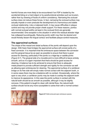 | ‫صفحة‬
28
harmful forces are more likely to be encountered if an FDP is loaded by the
accidental biting on a hard object or by parafunctional activities such as bruxism,
rather than by chewing of foods of uniform consistency. Narrowing the occlusal
surface does not reduce these forces. In fact, narrowing the occlusal surface may
actually impede or even preclude the development of a harmonious and stable
occlusal relationship. Like a malposed tooth, it may cause difficulties in plaque
control and may not provide proper cheek support. For these reasons, pontics
with normal occlusal widths (at least in the occlusal third) are generally
recommended. One exception is the situation in which the residual alveolar ridge
has collapsed buccolingually. Reducing pontic width may then be desired and
would thereby lessen the lingual contour and facilitate plaque-control measures.
The approximal surfaces
The shape of the mesial and distal surfaces of the pontic will depend upon the
design. With fixed–fixed bridges the approximal surface will consist partly of a
fixed connector. It is important that the embrasure space between the connector
and the gingival tissue be as open as possible to ensure that there is good
access for cleaning, particularly if the pontic is a ridge-lap or saddle pontic
(Figure 9.7). The gingival side of a movable joint is more difficult to leave entirely
smooth, and so it is again important that there should be good access for
cleaning. A balance has to be achieved to ensure that there is adequate
metal present to provide sufficient strength and rigidity for the connector as well
as allowing open embrasures for cleaning. The approximal surface of a cantilever
bridge on its free side will simply make normal contact with the adjacent tooth, or
in some cases there may be a diastema with no contact. Occasionally, where the
span is very short, a cantilever pontic may be made to overlap the adjacent tooth
to improve its appearance. In this case the pontic surface in contact with the
natural tooth should be as smooth as possible, although it may be slightly
concave. If the patient is taught to clean with dental floss, the natural tooth
surface should not be any more susceptible to caries than with a normal contact
point.
Figure 9.7 Well-contoured open embrasure spaces.
 