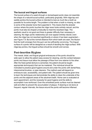 | ‫صفحة‬
29
The buccal and lingual surfaces
The buccal surface of a wash-through or domeshaped pontic does not resemble
the shape of a natural buccal surface, particularly gingivally. With ridge-lap and
saddle pontics the buccal surface is intended to look as much like a tooth as
possible for its entire length. The problem is that when a tooth is missing, so also
is some of the alveolar bone that supported it. This means that the alveolar
contour where the pontic touches the ridge never looks entirely natural, and the
pontic must also be shaped unnaturally to meet the resorbed ridge. The
aesthetic result is not good and there is greater difficulty than necessary in
cleaning. No ridge–pontic relationship can ever appear entirely natural, even
when the ridge has not resorbed significantly or where it has been augmented –
see Figure 7.9. But at the normal distance from which teeth are seen, the illusion
that the tooth emerges from the gum can be sufficiently convincing. The lingual
surface of a pontic will be designed as a result of deciding the ridge surface. With
ridge-lap pontics, the lingual surface should be smooth and convex.
Post-insertion Hygiene
The mesial, distal, and lingual gingival embrasures of the pontic should be
wide open to allow the patient easy access for cleaning, and the contact between
pontic and tissue must allow the passage of floss from one retainer to the other.
After the fixed partial denture is cemented, the patient should be taught
appropriate technique(s) that can be mastered. The individual should be
motivated to practice good hygiene around and under the pontic with dental floss,
interproximal brushes, or pipe cleaners. The method used will depend on
embrasure size, accessibility, and patient skill. The patient should be given time
to learn the techniques and demonstrate the ability to clean the underside of the
pontic and the adjacent areas of the abutment teeth. Home care is evaluated at
each appointment, and the necessity for good hygiene and the skills to
accomplish it are reinforced. Even the smoothest pontic surface must be cleaned
well and often to prevent the accumulation of plaque. If cleaning is not done at
frequent, regular intervals, the tissue around the pontic will become inflamed.
 