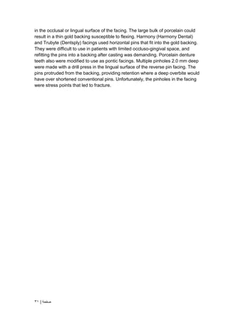 | ‫صفحة‬
31
in the occlusal or lingual surface of the facing. The large bulk of porcelain could
result in a thin gold backing susceptible to flexing. Harmony (Harmony Dental)
and Trubyte (Dentsply) facings used horizontal pins that fit into the gold backing.
They were difficult to use in patients with limited occluso-gingival space, and
refitting the pins into a backing after casting was demanding. Porcelain denture
teeth also were modified to use as pontic facings. Multiple pinholes 2.0 mm deep
were made with a drill press in the lingual surface of the reverse pin facing. The
pins protruded from the backing, providing retention where a deep overbite would
have over shortened conventional pins. Unfortunately, the pinholes in the facing
were stress points that led to fracture.
 