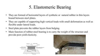 5. Elastomeric Bearing
• They are formed of horizontal layers of synthetic or natural rubber in thin layers
bound between steel plates.
• They are capable of supporting high vertical loads with small deformation as well as
flexible under lateral loads.
• Steel plate prevents the rubber layers from bulging.
• Main function of rubber-steel bearing is to carry the weight of the structure and
provide post-yield elasticity.
 