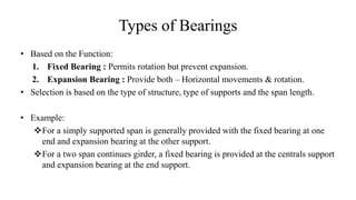 Types of Bearings
• Based on the Function:
1. Fixed Bearing : Permits rotation but prevent expansion.
2. Expansion Bearing : Provide both – Horizontal movements & rotation.
• Selection is based on the type of structure, type of supports and the span length.
• Example:
For a simply supported span is generally provided with the fixed bearing at one
end and expansion bearing at the other support.
For a two span continues girder, a fixed bearing is provided at the centrals support
and expansion bearing at the end support.
 
