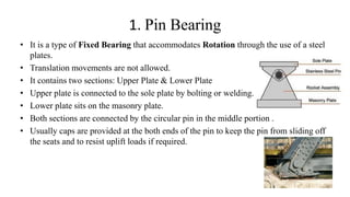 1. Pin Bearing
• It is a type of Fixed Bearing that accommodates Rotation through the use of a steel
plates.
• Translation movements are not allowed.
• It contains two sections: Upper Plate & Lower Plate
• Upper plate is connected to the sole plate by bolting or welding.
• Lower plate sits on the masonry plate.
• Both sections are connected by the circular pin in the middle portion .
• Usually caps are provided at the both ends of the pin to keep the pin from sliding off
the seats and to resist uplift loads if required.
 