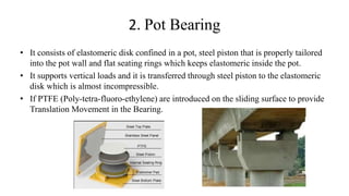 2. Pot Bearing
• It consists of elastomeric disk confined in a pot, steel piston that is properly tailored
into the pot wall and flat seating rings which keeps elastomeric inside the pot.
• It supports vertical loads and it is transferred through steel piston to the elastomeric
disk which is almost incompressible.
• If PTFE (Poly-tetra-fluoro-ethylene) are introduced on the sliding surface to provide
Translation Movement in the Bearing.
 