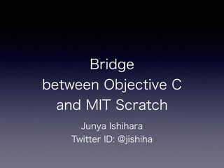 Bridge
between Objective C
and MIT Scratch
Junya Ishihara
Twitter ID: @jishiha
 