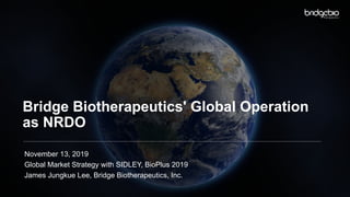 Bridge Biotherapeutics' Global Operation
as NRDO
November 13, 2019
Global Market Strategy with SIDLEY, BioPlus 2019
James Jungkue Lee, Bridge Biotherapeutics, Inc.
 