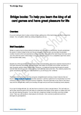 The Bridge Shop
www.bridgeshop.com.au
Bridge books: To help you learn the king of all
card games and have great pleasure for life
Overview:
If you are looking to learn to play contract bridge, getting one of the best bridge eBooks is the perfect
answer. You can gather details by visiting bridgeshop.com.au.
Brief Description:
Bridge is a game that involves skilled trick-taking and is played in a partnership. Usually people play
the game in rubber bridge format and the winning pair is the one who accumulates the greatest
number of points which are awarded according to certain rules. One of the best things that have come
up in the past few years is that bridge is not just a game anymore; it is a competitive sport from which
luck has been taken away.
Experts are of the opinion that bridge is the most mind stimulating game ever invented. Not only this it
has been observed that people who play bridge have better mind health and children who learn to
play the game perform better intellectually. However, it is believed that learning the game is easier
and will take less time as well, but mastering it will definitely take some time. You need to practice the
game consistently and once you have mastered it, you will enjoy it for a lifetime.
The keys to fast and proper learning are good, straightforward and easy to learn lessons that are
found in bridge books for beginners and then practice. It will be a great lot of fun especially if you find
a friend or relative to learn the game and do it together. This will make both of you learn in the same
way and this will definitely make your bonding stronger and you will have the playing tuned properly.
If you opt for bridge eBooks you will also have a chance to view a sample lesson. This will help you
get an idea about the game and will help you understand the beauty of the game in a better way and
you will start playing the game. You can also join a beginners bridge club online and other bridge
clubs. There you will be able to meet players of all levels – from novices to proficient and from
teenagers to grandparents.
 