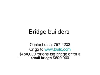 Bridge builders  Contact us at 757-2233 Or go to  www.build.com $750,000 for one big bridge or for a small bridge $500,000 