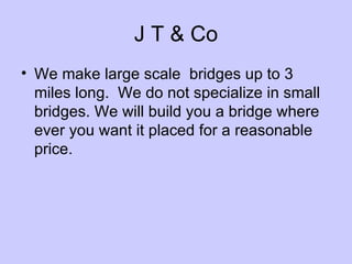 J T & Co We make large scale bridges up to 3 miles long. We do not specialize in small bridges. We will build you a bridge where ever you want it placed for a reasonable price.