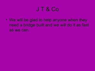 J T & Co We will be glad to help anyone when they need a bridge built and we will do it as fast as we can.