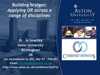 Building bridges:
Applying OR across a
range of disciplines
Dr. Jo Smedley
Aston University
Birmingham
UK
(on secondment to JISC, Mar 07 – Feb 09)
Email: j.k.smedley@aston.ac.uk
http://www.aston.ac.uk/combhons/staff/jo
 