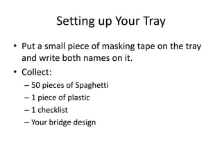 Setting up Your Tray
• Put a small piece of masking tape on the tray
  and write both names on it.
• Collect:
  – 50 pieces of Spaghetti
  – 1 piece of plastic
  – 1 checklist
  – Your bridge design
 