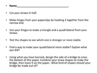 • Name___________________________________

• Cut your straws in half.

• Make hinges from your paperclips by hooking 2 together from the
  narrow end.

• Use your hinges to make a triangle and a quadrilateral from your
  straws.

• Test the shapes to see which one is stronger or more stable.

• Find a way to make your quadrilateral more stable? Explain what
  you did?

• Using what you have learned, design the side of a bridge to cross
  the bottom of this paper. Combine your straw shapes to make the
  bridge, then trace it on the paper.. What kind of shapes should your
  bridge be made out of?
 