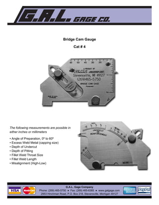 Bridge Cam Gauge
Cat # 4
 
 
The following measurements are possible in
either inches or millimeters
• Angle of Preparation, 0º to 60º
• Excess Weld Metal (capping size)
• Depth of Undercut
• Depth of Pitting
• Fillet Weld Throat Size
• Fillet Weld Length
• Misalignment (High-Low) 
 
 
 
 
 
 
G.A.L. Gage Company
Phone: (269) 465-5750 ● Fax: (269) 465-6385 ● www.galgage.com
2953 Hinchman Road, P.O. Box 218, Stevensville, Michigan 49127 
 
 
 
 
 