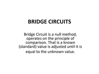 BRIDGE CIRCUITS
Bridge Circuit is a null method,
operates on the principle of
comparison. That is a known
(standard) value is adjusted until it is
equal to the unknown value.
 