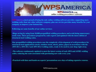 WPSAmerica.com
WPSAmerica.com is proud of being the only online welding software provider, supporting more
welding codes than any other software company, plus our service provides many benefits for your
company to improve your bottom line.
Following are some benefits of our online services:
-Huge saving by using from 10,000 prequalified welding procedures and avoid doing unnecessary
costly tests. These procedures prepared by code experts and updated with the latest edition of
structural steel welding codes.
Our prequalified welding procedures ease the complexity of development of weld procedures for
structural steel applications (steels, stainless steels, sheets, plates, pipes) in accordance with the
AWS D1.1, AWS D1.3 and AWS D1.6 welding codes, ready to be used in your shop right away.
-The software continuously updated to meet the latest version of each AWS and ASME welding
codes, reducing the costs associated with purchasing new code every year.
-Practical weld data and hands-on experts’ presentations save days of taking expensive courses.
 