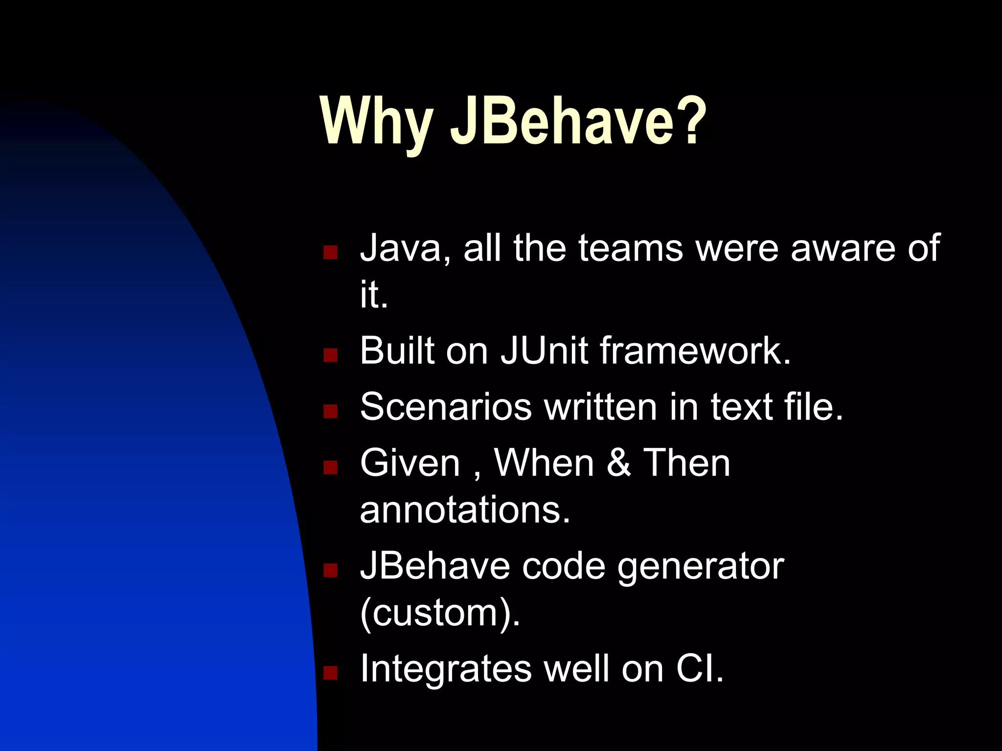 Why JBehave?
   Java, all the teams were aware of
    it.
   Built on JUnit framework.
   Scenarios written in text file.
   Given , When & Then
    annotations.
   JBehave code generator
    (custom).
   Integrates well on CI.
 