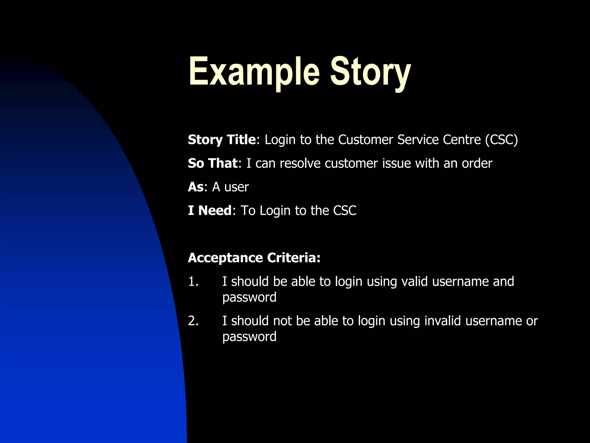 Example Story
Story Title: Login to the Customer Service Centre (CSC)
So That: I can resolve customer issue with an order
As: A user
I Need: To Login to the CSC


Acceptance Criteria:
1.   I should be able to login using valid username and
     password
2.   I should not be able to login using invalid username or
     password
 