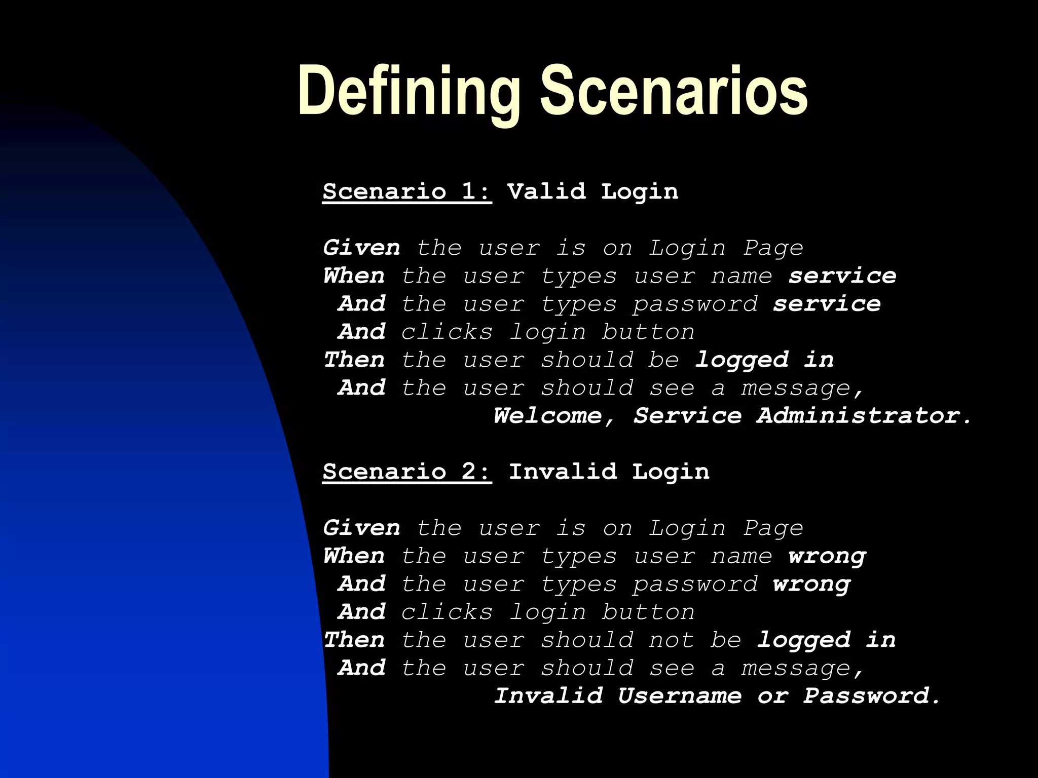 Defining Scenarios
Scenario 1: Valid Login

Given the user is on Login Page
When the user types user name service
 And the user types password service
 And clicks login button
Then the user should be logged in
 And the user should see a message,
           Welcome, Service Administrator.

Scenario 2: Invalid Login

Given the user is on Login Page
When the user types user name wrong
 And the user types password wrong
 And clicks login button
Then the user should not be logged in
 And the user should see a message,
           Invalid Username or Password.
 