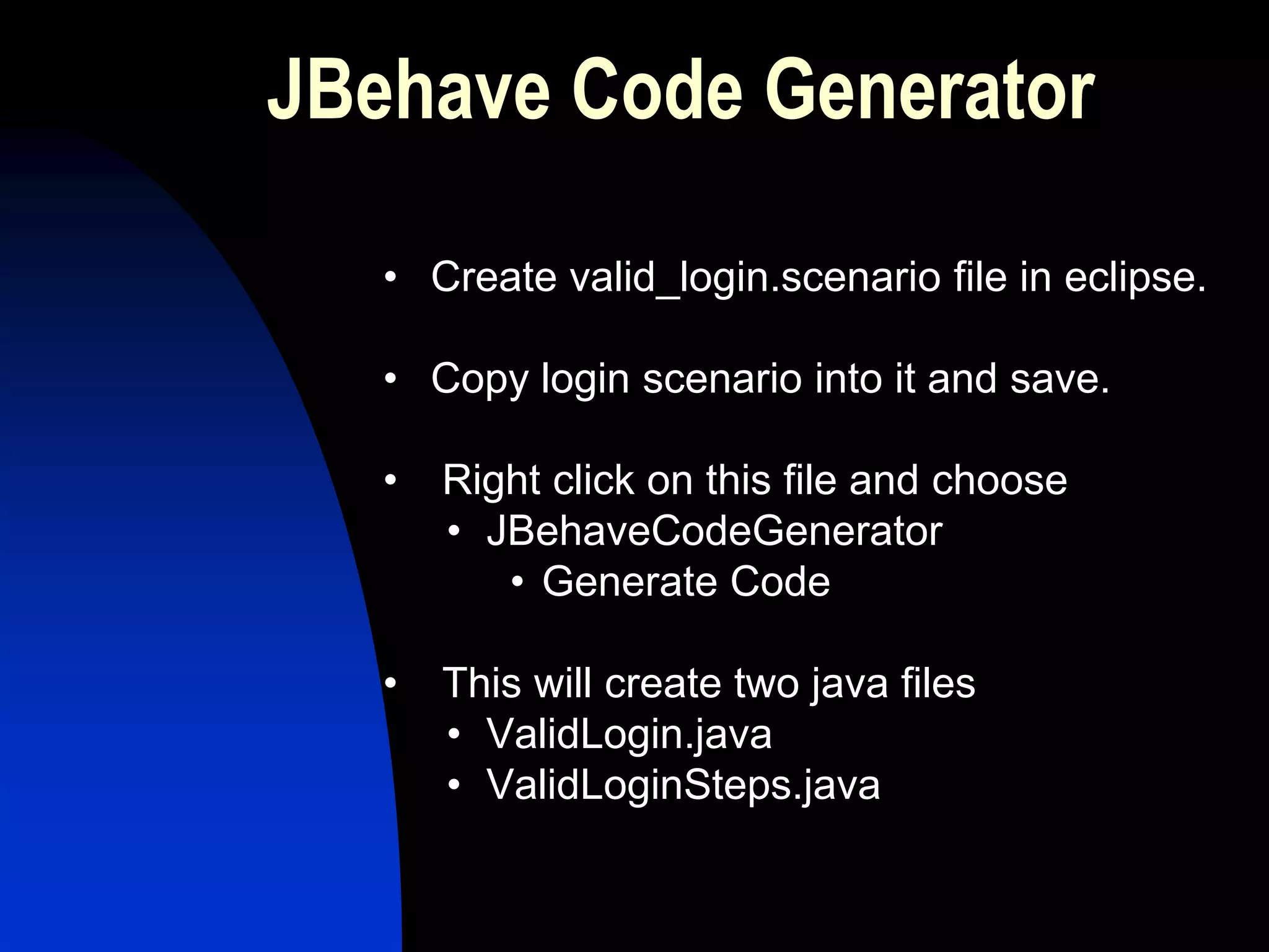 JBehave Code Generator

   • Create valid_login.scenario file in eclipse.

   • Copy login scenario into it and save.

   •   Right click on this file and choose
       • JBehaveCodeGenerator
          • Generate Code

   •   This will create two java files
       • ValidLogin.java
       • ValidLoginSteps.java
 