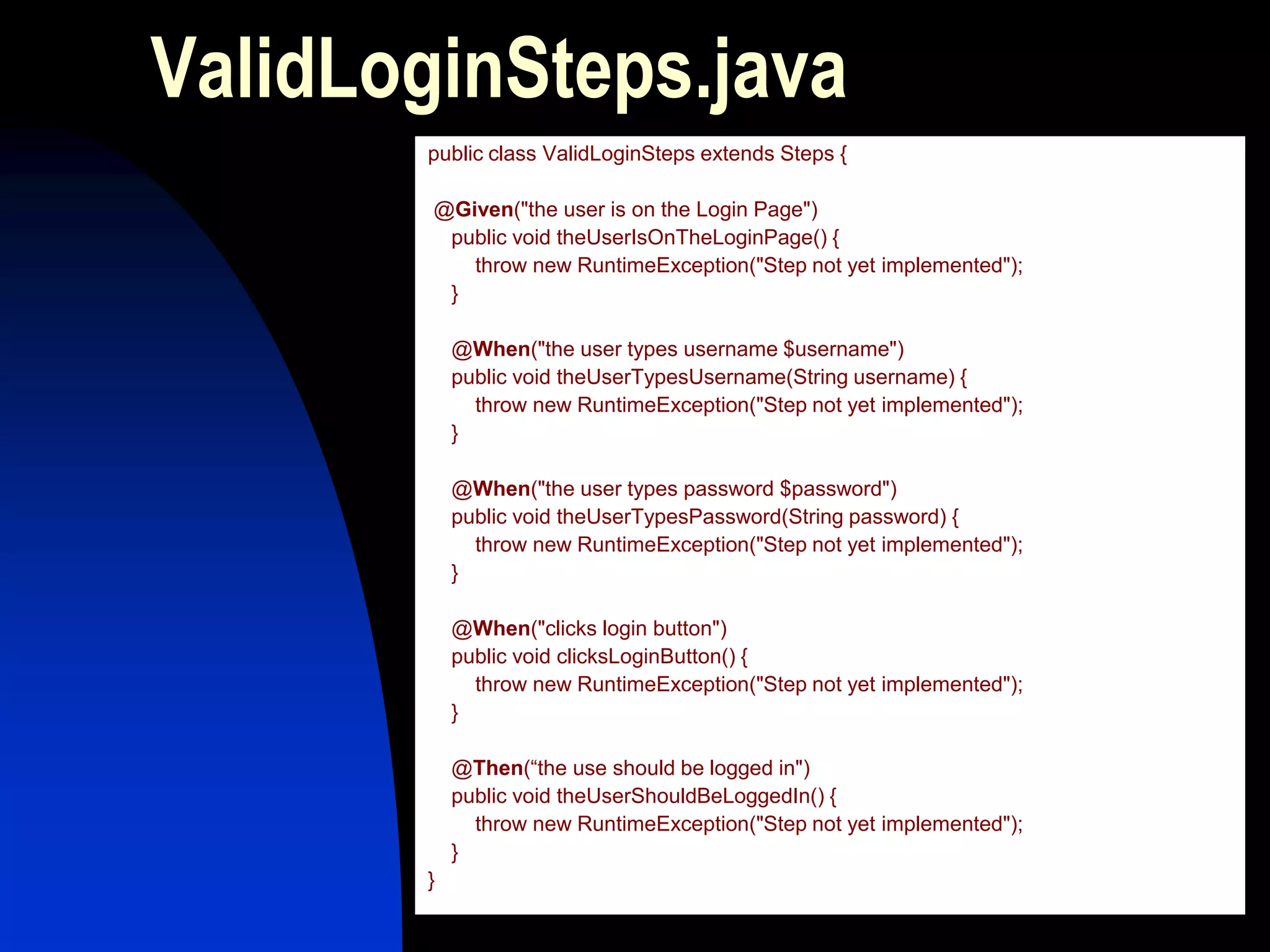 ValidLoginSteps.java
       public class ValidLoginSteps extends Steps {

        @Given("the user is on the Login Page")
         public void theUserIsOnTheLoginPage() {
           throw new RuntimeException("Step not yet implemented");
         }

           @When("the user types username $username")
           public void theUserTypesUsername(String username) {
             throw new RuntimeException("Step not yet implemented");
           }

           @When("the user types password $password")
           public void theUserTypesPassword(String password) {
             throw new RuntimeException("Step not yet implemented");
           }

           @When("clicks login button")
           public void clicksLoginButton() {
             throw new RuntimeException("Step not yet implemented");
           }

           @Then(“the use should be logged in")
           public void theUserShouldBeLoggedIn() {
             throw new RuntimeException("Step not yet implemented");
           }
       }
 