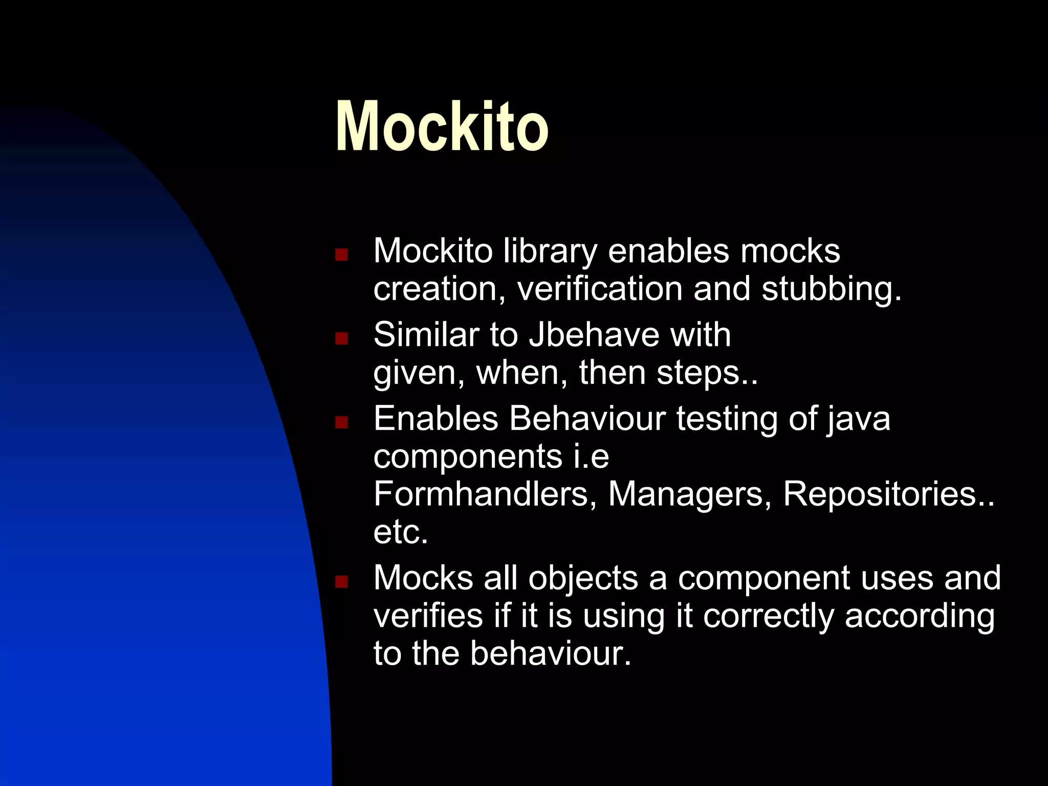 Mockito
   Mockito library enables mocks
    creation, verification and stubbing.
   Similar to Jbehave with
    given, when, then steps..
   Enables Behaviour testing of java
    components i.e
    Formhandlers, Managers, Repositories..
    etc.
   Mocks all objects a component uses and
    verifies if it is using it correctly according
    to the behaviour.
 