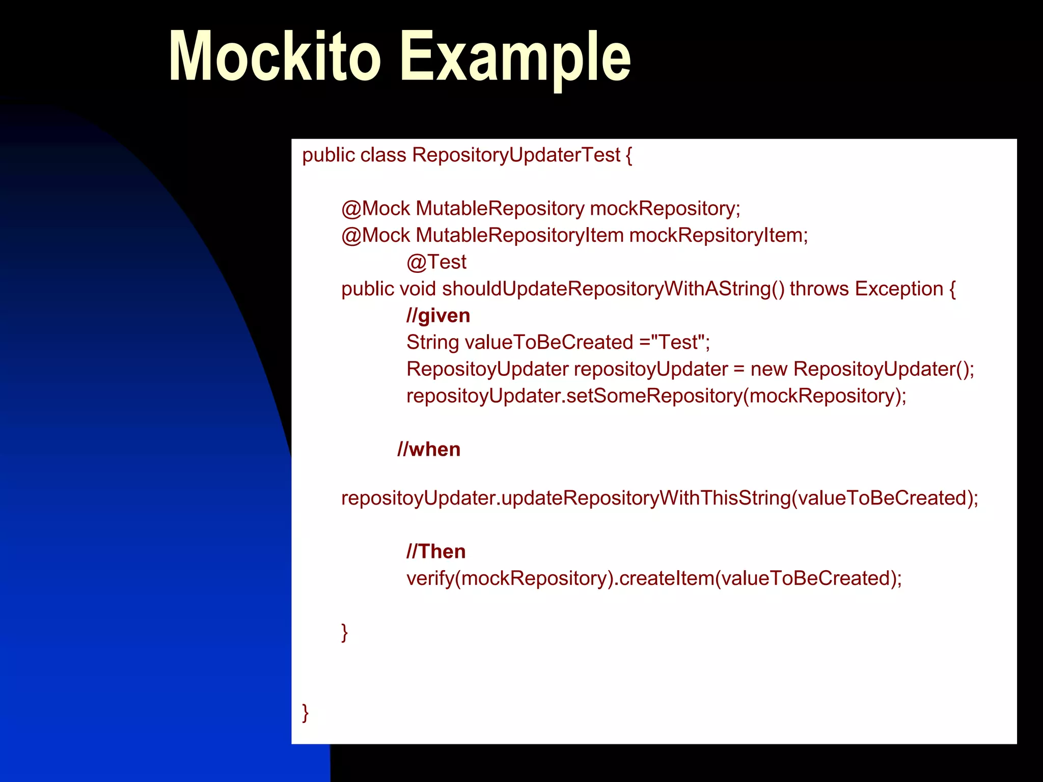 Mockito Example
    public class RepositoryUpdaterTest {

        @Mock MutableRepository mockRepository;
        @Mock MutableRepositoryItem mockRepsitoryItem;
                @Test
        public void shouldUpdateRepositoryWithAString() throws Exception {
                //given
                String valueToBeCreated ="Test";
                RepositoyUpdater repositoyUpdater = new RepositoyUpdater();
                repositoyUpdater.setSomeRepository(mockRepository);

              //when

        repositoyUpdater.updateRepositoryWithThisString(valueToBeCreated);

               //Then
               verify(mockRepository).createItem(valueToBeCreated);

        }


    }
 
