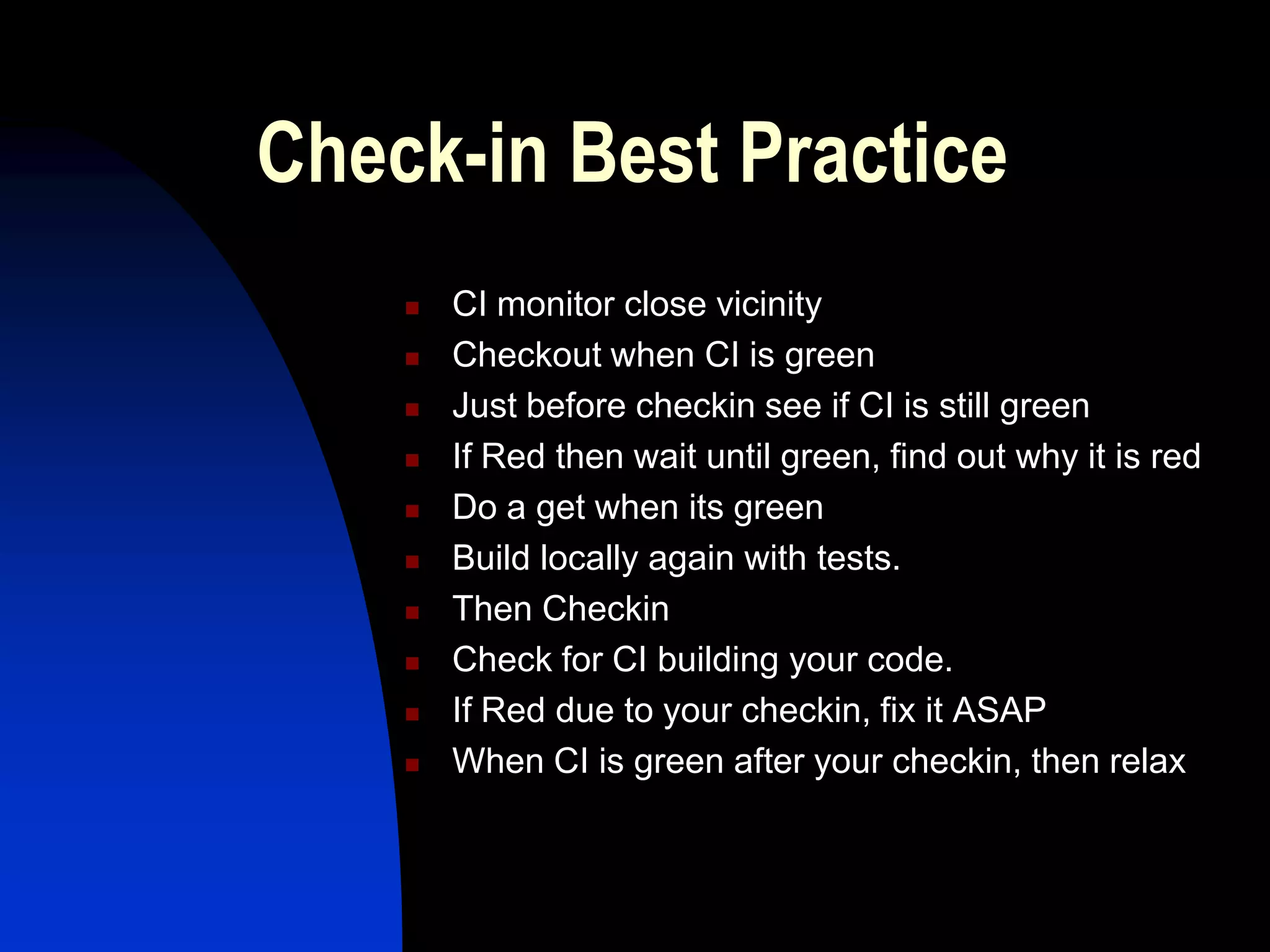 Check-in Best Practice
       CI monitor close vicinity
       Checkout when CI is green
       Just before checkin see if CI is still green
       If Red then wait until green, find out why it is red
       Do a get when its green
       Build locally again with tests.
       Then Checkin
       Check for CI building your code.
       If Red due to your checkin, fix it ASAP
       When CI is green after your checkin, then relax
 