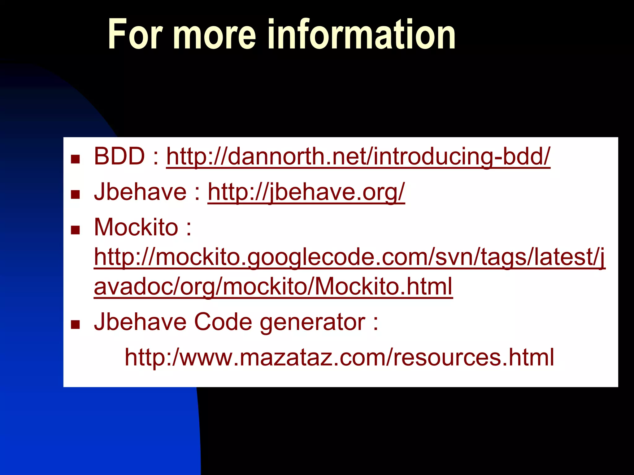 For more information

   BDD : http://dannorth.net/introducing-bdd/
   Jbehave : http://jbehave.org/
   Mockito :
    http://mockito.googlecode.com/svn/tags/latest/j
    avadoc/org/mockito/Mockito.html
   Jbehave Code generator :
       http:/www.mazataz.com/resources.html
 