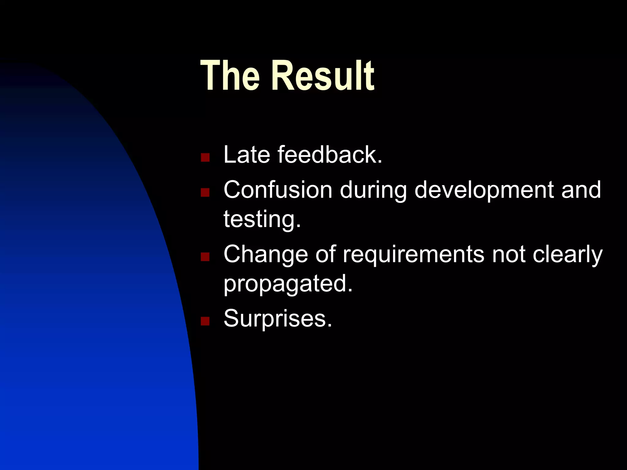 The Result
   Late feedback.
   Confusion during development and
    testing.
   Change of requirements not clearly
    propagated.
   Surprises.
 