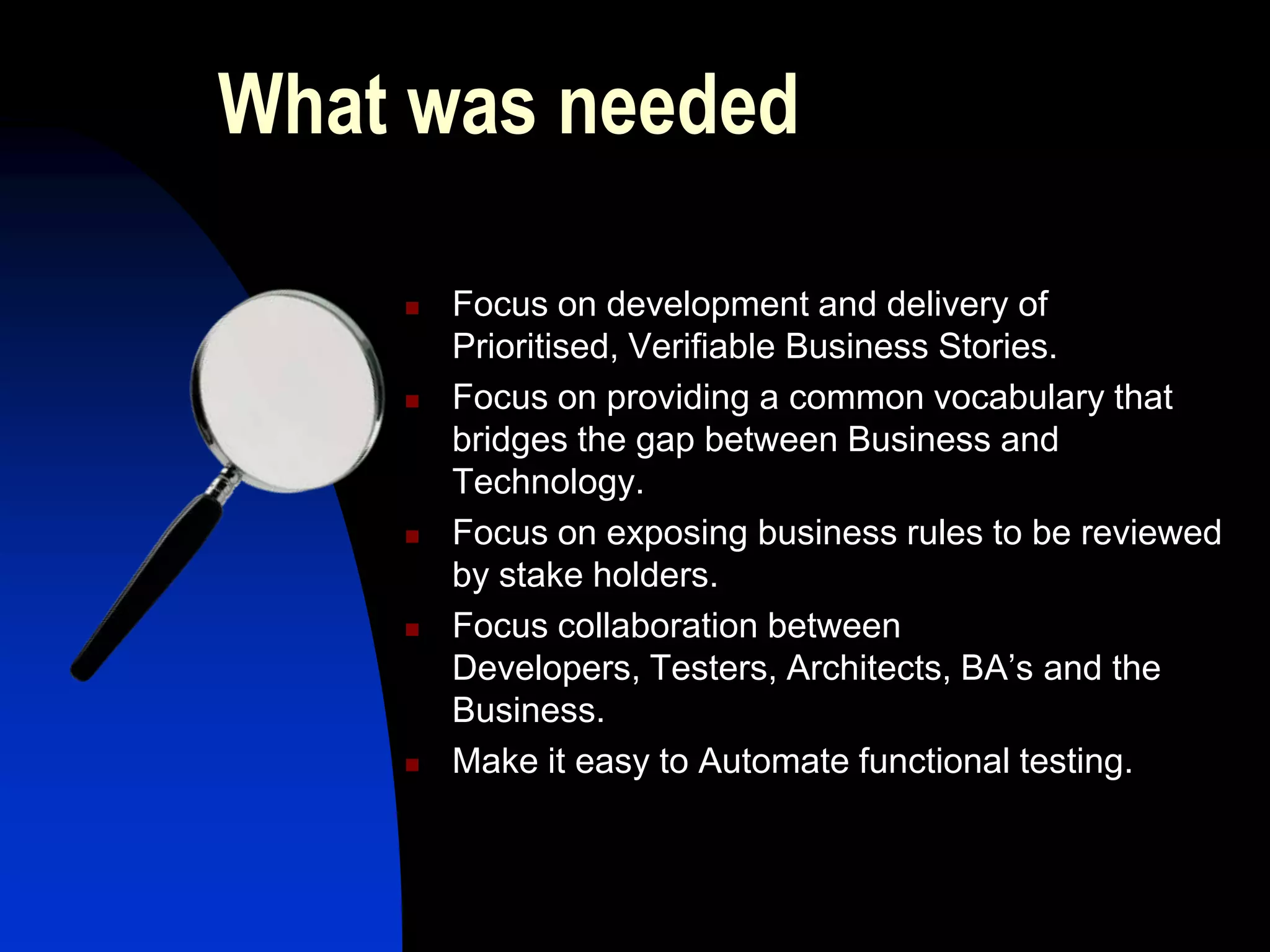 What was needed

       Focus on development and delivery of
        Prioritised, Verifiable Business Stories.
       Focus on providing a common vocabulary that
        bridges the gap between Business and
        Technology.
       Focus on exposing business rules to be reviewed
        by stake holders.
       Focus collaboration between
        Developers, Testers, Architects, BA’s and the
        Business.
       Make it easy to Automate functional testing.
 