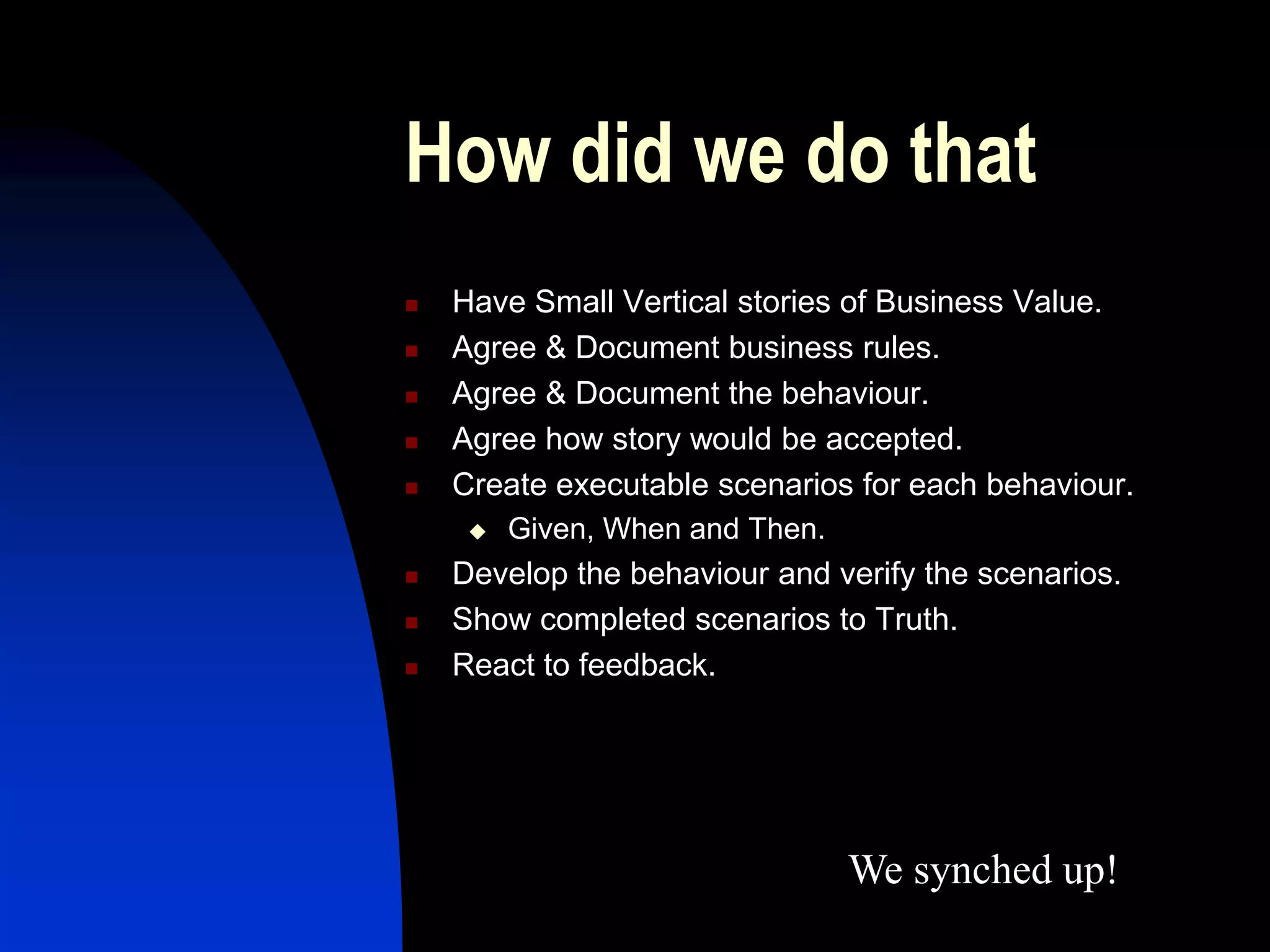 How did we do that
   Have Small Vertical stories of Business Value.
   Agree & Document business rules.
   Agree & Document the behaviour.
   Agree how story would be accepted.
   Create executable scenarios for each behaviour.
        Given, When and Then.
   Develop the behaviour and verify the scenarios.
   Show completed scenarios to Truth.
   React to feedback.




                                 We synched up!
 