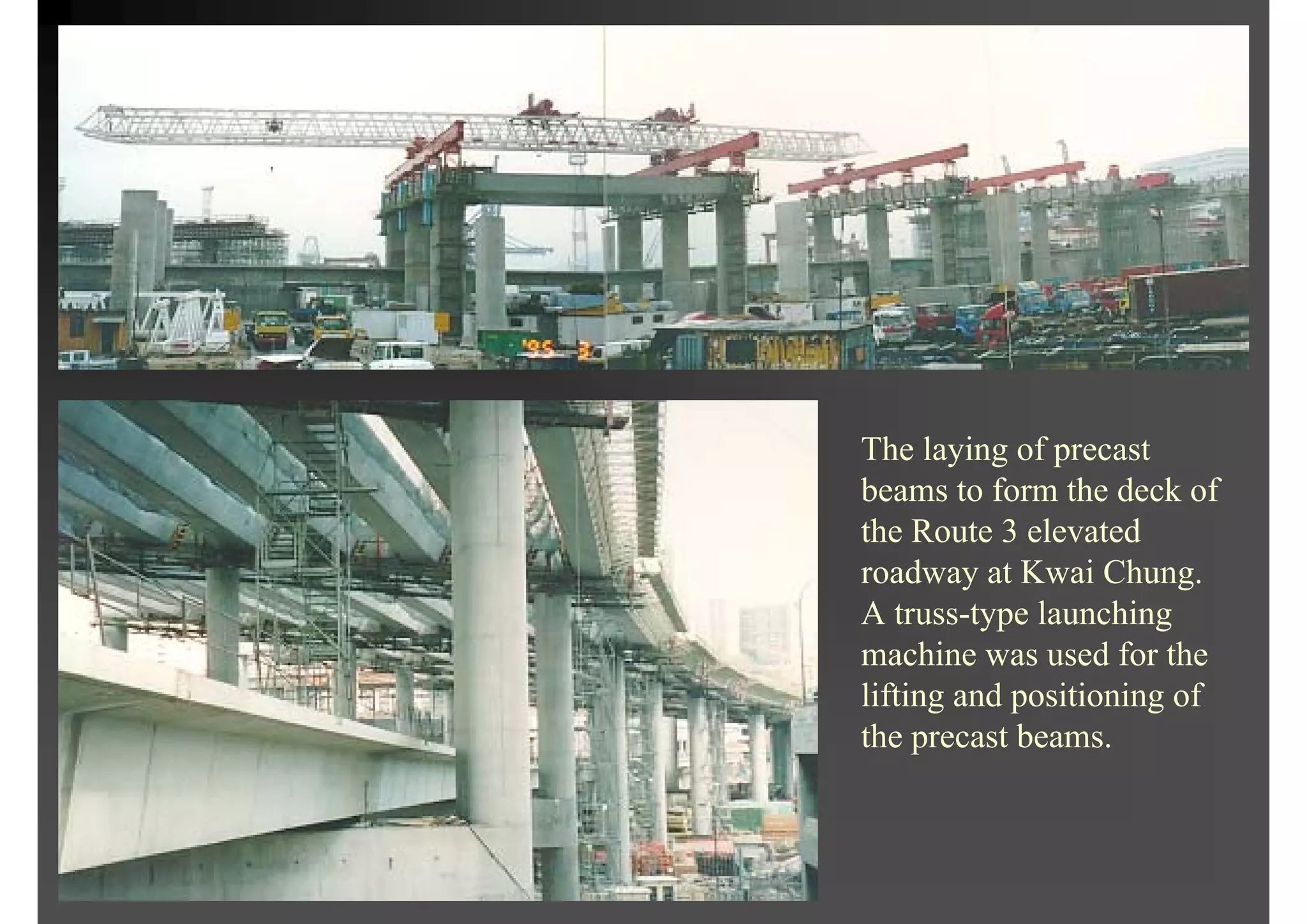 The laying of precast
beams to form the deck of
the Route 3 elevated
roadway at Kwai Chung.
A truss-type launching
machine was used for the
lifting and positioning of
the precast beams.
 