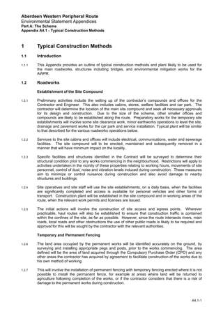 Aberdeen Western Peripheral Route
Environmental Statement Appendices
Part A: The Scheme
Appendix A4.1 - Typical Construction Methods
1 Typical Construction Methods
1.1 Introduction
1.1.1 This Appendix provides an outline of typical construction methods and plant likely to be used for
the main roadworks, structures including bridges, and environmental mitigation works for the
AWPR.
1.2 Roadworks
Establishment of the Site Compound
1.2.1 Preliminary activities include the setting up of the contractor’s compounds and offices for the
Contractor and Engineer. This also includes cabins, stores, welfare facilities and car park. The
contractor will determine the location of the main site compound and seek all necessary approvals
for its design and construction. Due to the size of the scheme, other smaller offices and
compounds are likely to be established along the route. Preparatory works for the temporary site
establishments will involve some site clearance work, minor earthworks operations to level the site,
drainage and pavement works for the car park and service installation. Typical plant will be similar
to that described for the various roadworks operations below.
1.2.2 Services to the site cabins and offices will include electrical, communications, water and sewerage
facilities. The site compound will to be erected, maintained and subsequently removed in a
manner that will have minimum impact on the locality.
1.2.3 Specific facilities and structures identified in the Contract will be surveyed to determine their
structural condition prior to any works commencing in the neighbourhood. Restrictions will apply to
activities undertaken in the vicinity of these properties relating to working hours, movements of site
personnel, control of dust, noise and vibration levels induced during construction. These measures
aim to minimize or control nuisance during construction and also avoid damage to nearby
structures and buildings.
1.2.4 Site operatives and site staff will use the site establishments, on a daily basis, when the facilities
are significantly completed and access is available for personal vehicles and other forms of
transport. Construction plant will be established in the site compound and in working areas of the
route, when the relevant work permits and licenses are issued.
1.2.5 The initial actions will involve the construction of site access and egress points. Wherever
practicable, haul routes will also be established to ensure that construction traffic is contained
within the confines of the site, as far as possible. However, since the route intersects rivers, main
roads, local roads and other obstructions the use of other public roads is likely to be required and
approval for this will be sought by the contractor with the relevant authorities.
Temporary and Permanent Fencing
1.2.6 The land area occupied by the permanent works will be identified accurately on the ground, by
surveying and installing appropriate pegs and posts, prior to the works commencing. The area
defined will be the area of land acquired through the Compulsory Purchase Order (CPO) and any
other areas the contractor has acquired by agreement to facilitate construction of the works due to
his own method of working.
1.2.7 This will involve the installation of permanent fencing with temporary fencing erected where it is not
possible to install the permanent fence, for example at areas where land will be returned to
agriculture following completion of the works, or if the contractor considers that there is a risk of
damage to the permanent works during construction.
A4.1-1
 