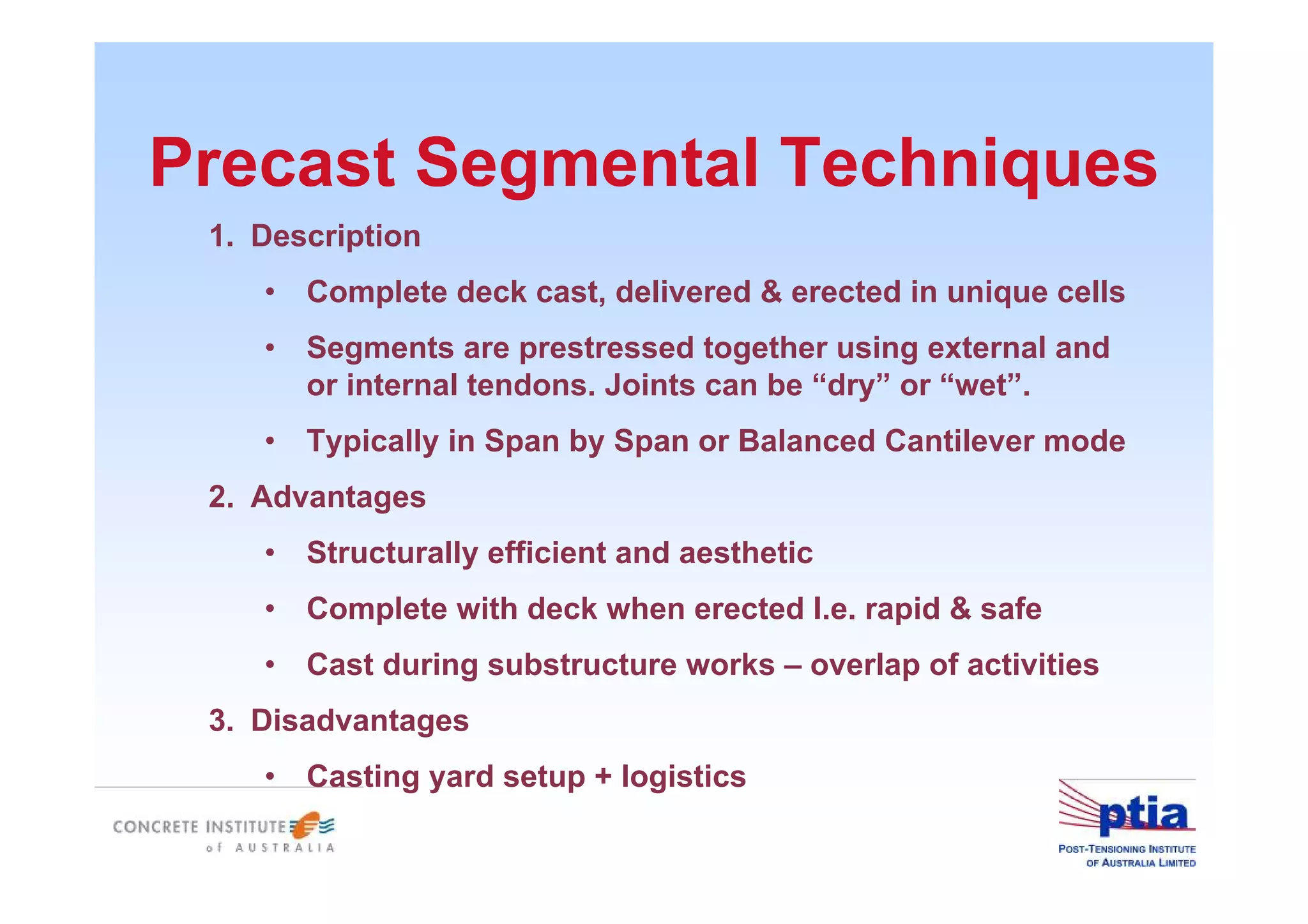 Precast Segmental Techniques
1. Description
• Complete deck cast, delivered & erected in unique cells
• Segments are prestressed together using external and
or internal tendons. Joints can be “dry” or “wet”.
• Typically in Span by Span or Balanced Cantilever mode
2. Advantages
• Structurally efficient and aesthetic
• Complete with deck when erected I.e. rapid & safe
• Cast during substructure works – overlap of activities
3. Disadvantages
• Casting yard setup + logistics
 